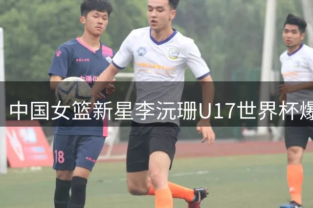 中国女篮新星李沅珊U17世界杯爆发 单场28分率队挺进淘汰赛