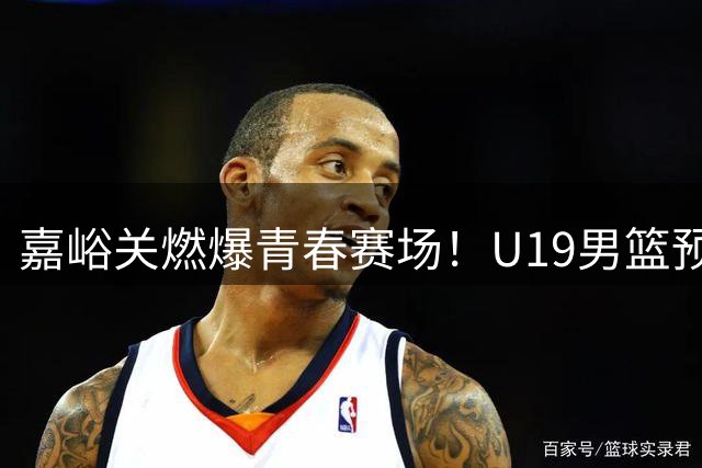 嘉峪关燃爆青春赛场！U19男篮预赛精彩对决全程回顾