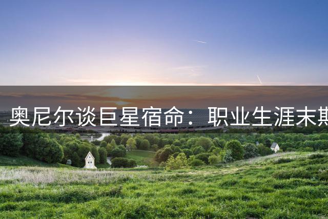 奥尼尔谈巨星宿命：职业生涯末期的残酷商业逻辑无人能逃