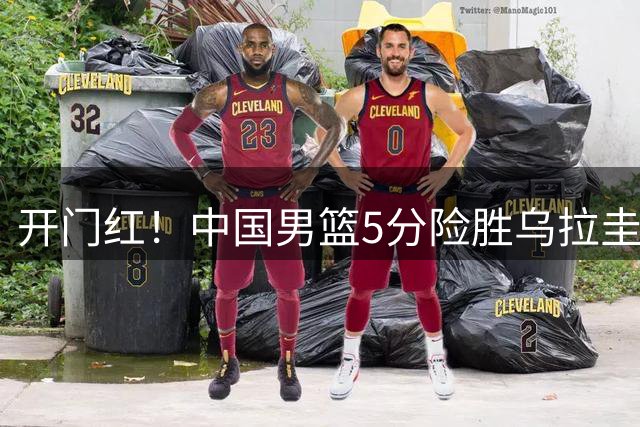 开门红！中国男篮5分险胜乌拉圭，2人满分，4人及格，2人不及格