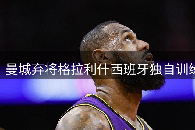 曼城弃将格拉利什西班牙独自训练 沙特豪门抛出橄榄枝