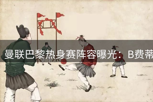 曼联巴黎热身赛阵容曝光：B费蒂勒曼斯替补待命