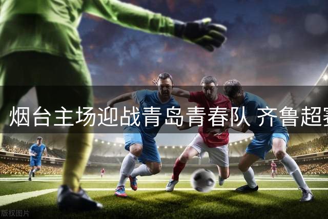 烟台主场迎战青岛青春队 齐鲁超赛关键战引发全网热议