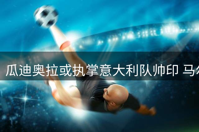 瓜迪奥拉或执掌意大利队帅印 马尔蒂尼亲赴巴塞罗那密谈