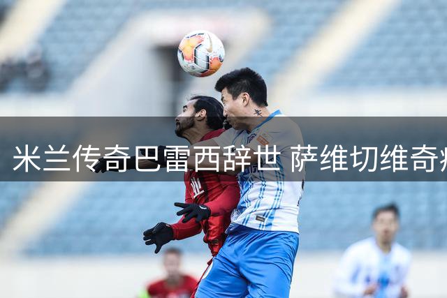 米兰传奇巴雷西辞世 萨维切维奇痛忆队长如同红黑军魂