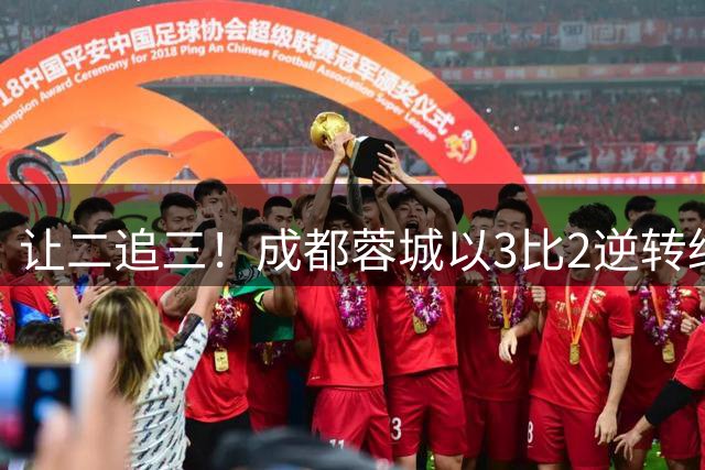 让二追三！成都蓉城以3比2逆转绝杀浙江队，重回胜轨