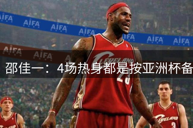 邵佳一：4场热身都是按亚洲杯备战标准，尽可能多看一些球员