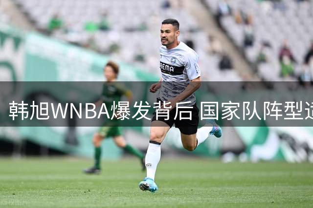 韩旭WNBA爆发背后 国家队阵型适配难题浮出水面