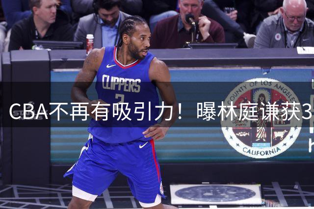 CBA不再有吸引力！曝林庭谦获3年2096万历史顶薪，陈盈骏或被更高薪挖走