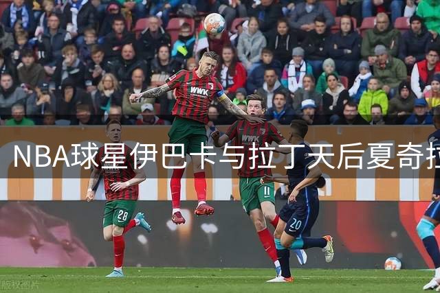 NBA球星伊巴卡与拉丁天后夏奇拉演唱会后台亲密合影曝光